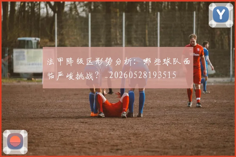 法甲降级区形势分析：哪些球队面临严峻挑战？_20260528193515