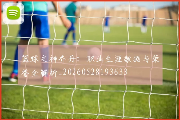 篮球之神乔丹：职业生涯数据与荣誉全解析_20260528193633