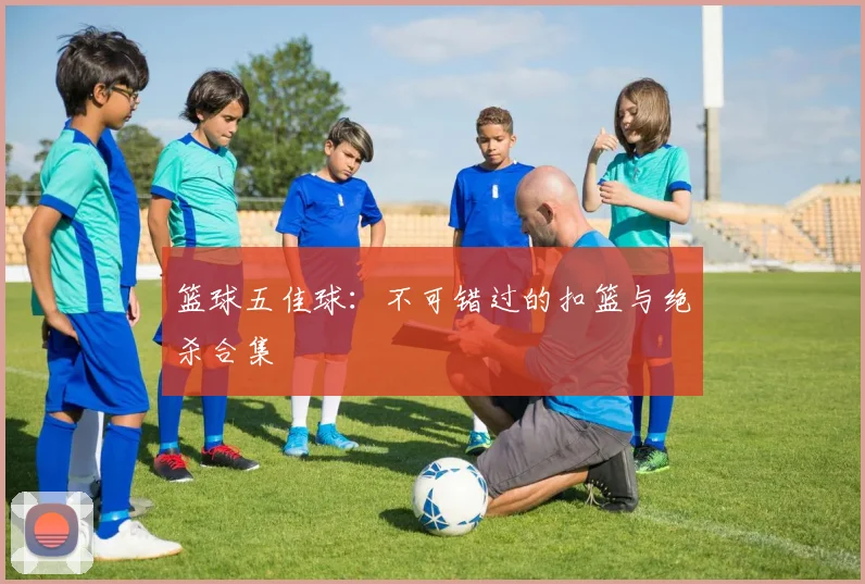 篮球五佳球：不可错过的扣篮与绝杀合集