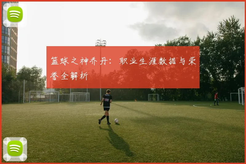 篮球之神乔丹：职业生涯数据与荣誉全解析