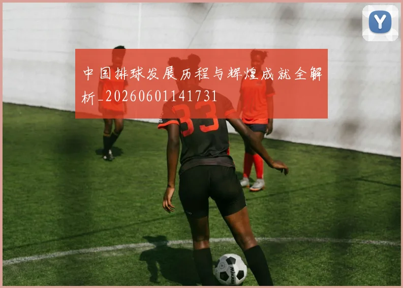 中国排球发展历程与辉煌成就全解析_20260601141731