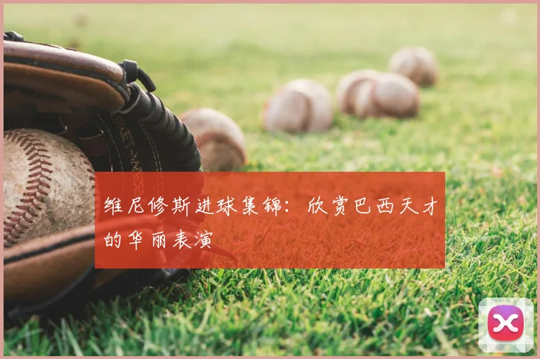 维尼修斯进球集锦：欣赏巴西天才的华丽表演
